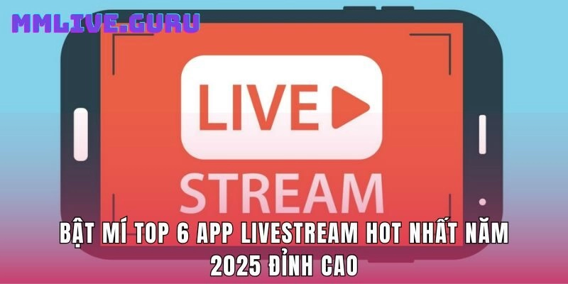 Bật Mí Top 6 App Livestream Hot Nhất Năm 2025 Đỉnh Cao